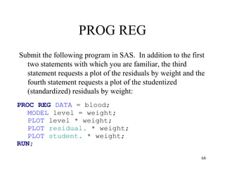 PROG REG
Submit the following program in SAS. In addition to the first
two statements with which you are familiar, the third
statement requests a plot of the residuals by weight and the
fourth statement requests a plot of the studentized
(standardized) residuals by weight:
PROC REG DATA = blood;
MODEL level = weight;
PLOT level * weight;
PLOT residual. * weight;
PLOT student. * weight;
RUN;
68
 