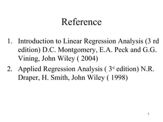 Reference
1. Introduction to Linear Regression Analysis (3 rd
edition) D.C. Montgomery, E.A. Peck and G.G.
Vining, John Wiley ( 2004)
2. Applied Regression Analysis ( 3rd
edition) N.R.
Draper, H. Smith, John Wiley ( 1998)
7
 