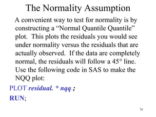 The Normality Assumption
A convenient way to test for normality is by
constructing a “Normal Quantile Quantile”
plot. This plots the residuals you would see
under normality versus the residuals that are
actually observed. If the data are completely
normal, the residuals will follow a 45° line.
Use the following code in SAS to make the
NQQ plot:
PLOT residual. * nqq.;
RUN;
74
 