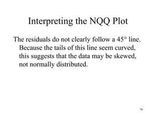 Interpreting the NQQ Plot
The residuals do not clearly follow a 45° line.
Because the tails of this line seem curved,
this suggests that the data may be skewed,
not normally distributed.
76
 