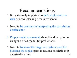 Recommendations
• It is extremely important to look at plots of raw
data prior to selecting a tentative model
• Need to be cautious in interpreting the correlation
coefficient r.
• Proper model assessment should be done prior to
using the fitted model for predictions.
• Need to focus on the range of x values used for
building the model prior to making predictions at
a desired x value. 77
 