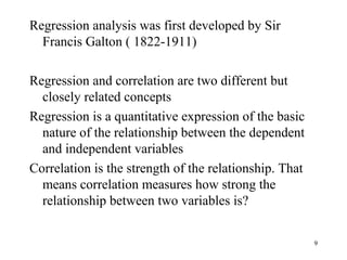 Regression analysis was first developed by Sir
Francis Galton ( 1822-1911)
Regression and correlation are two different but
closely related concepts
Regression is a quantitative expression of the basic
nature of the relationship between the dependent
and independent variables
Correlation is the strength of the relationship. That
means correlation measures how strong the
relationship between two variables is?
9
 