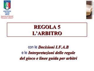 REGOLA 5 L’ARBITRO con le  Decisioni I.F.A.B e le  Interpretazioni delle regole del gioco e linee guida per arbitri 