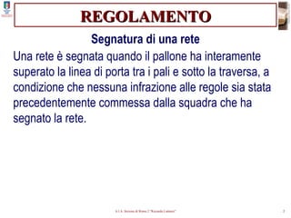 REGOLAMENTO Segnatura di una rete Una rete è segnata quando il pallone ha interamente superato la linea di porta tra i pali e sotto la traversa, a condizione che nessuna infrazione alle regole sia stata precedentemente commessa dalla squadra che ha segnato la rete. 