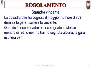REGOLAMENTO Squadra vincente La squadra che ha segnato il maggior numero di reti durante la gara risulterà la vincente. Quando le due squadre hanno segnato lo stesso numero di reti, o non ne hanno segnata alcuna, la gara risulterà pari. 
