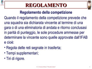 REGOLAMENTO Regolamento della competizione Quando il regolamento della competizione prevede che una squadra sia dichiarata vincente al termine di una gara o di una eliminatoria di andata e ritorno conclusasi in parità di punteggio, le sole procedure ammesse per determinare la vincente sono quelle approvate dall’IFAB e cioè: Regola delle reti segnate in trasferta; Tempi supplementari; Tiri di rigore. 