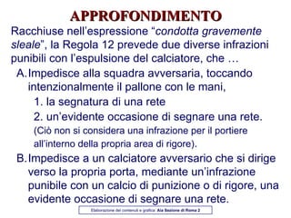 APPROFONDIMENTO Racchiuse nell’espressione “ condotta gravemente sleale ”, la Regola 12 prevede due diverse infrazioni punibili con l’espulsione del calciatore, che … Impedisce alla squadra avversaria, toccando intenzionalmente il pallone con le mani, 1. la segnatura di una rete 2. un’evidente occasione di segnare una rete.  (Ciò non si considera una infrazione per il portiere all’interno della propria area di rigore) . Impedisce a un calciatore avversario che si dirige verso la propria porta, mediante un’infrazione punibile con un calcio di punizione o di rigore, una evidente occasione di segnare una rete. Elaborazione dei contenuti e grafica:  Aia Sezione di Roma 2 