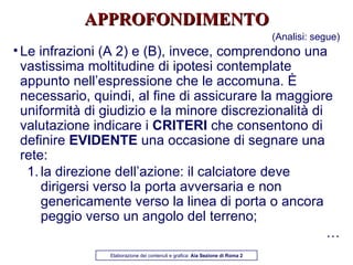 APPROFONDIMENTO (Analisi: segue) Le infrazioni (A 2) e (B), invece, comprendono una vastissima moltitudine di ipotesi contemplate appunto nell’espressione che le accomuna. È necessario, quindi, al fine di assicurare la maggiore uniformità di giudizio e la minore discrezionalità di valutazione indicare i  CRITERI  che consentono di definire  EVIDENTE  una occasione di segnare una rete: la direzione dell’azione: il calciatore deve dirigersi verso la porta avversaria e non genericamente verso la linea di porta o ancora peggio verso un angolo del terreno; … Elaborazione dei contenuti e grafica:  Aia Sezione di Roma 2 