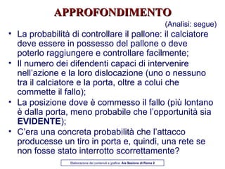 APPROFONDIMENTO (Analisi: segue) La probabilità di controllare il pallone: il calciatore deve essere in possesso del pallone o deve poterlo raggiungere e controllare facilmente; Il numero dei difendenti capaci di intervenire nell’azione e la loro dislocazione (uno o nessuno tra il calciatore e la porta, oltre a colui che commette il fallo); La posizione dove è commesso il fallo (più lontano è dalla porta, meno probabile che l’opportunità sia  EVIDENTE ); C’era una concreta probabilità che l’attacco producesse un tiro in porta e, quindi, una rete se non fosse stato interrotto scorrettamente? Elaborazione dei contenuti e grafica:  Aia Sezione di Roma 2 