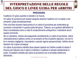 INTERPRETAZIONE DELLE REGOLE DEL GIOCO E LINEE GUIDA PER ARBITRI   PROCEDURA Il pallone è in gioco quando è calciato e si muove. Un calcio di punizione può essere eseguito alzando il pallone con un piede o con entrambi i piedi simultaneamente. Fare una finta durante l’esecuzione di un calcio di punizione per confondere gli avversari è consentito in quanto parte del gioco. Tuttavia, se a giudizio dell'arbitro la finta è considerata come un atto di comportamento antisportivo, il calciatore dovrà essere ammonito. Se un calciatore, mentre sta eseguendo correttamente un calcio di punizione, calcia volontariamente il pallone contro un avversario al fine di poterlo rigiocare, ma non lo fa in maniera negligente, imprudente o usando vigoria sproporzionata, l'arbitro dovrà lasciare che il gioco prosegua. Un calcio di punizione indiretto deve essere ripetuto se l’arbitro omette di alzare il braccio per indicare che il calcio è indiretto e il pallone è calciato direttamente in porta. Il carattere indiretto del calcio di punizione non è annullato dall'errore dell'arbitro. 