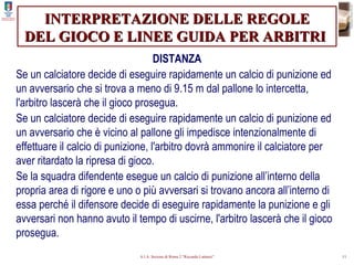 INTERPRETAZIONE DELLE REGOLE DEL GIOCO E LINEE GUIDA PER ARBITRI   DISTANZA Se un calciatore decide di eseguire rapidamente un calcio di punizione ed un avversario che si trova a meno di 9.15 m dal pallone lo intercetta, l'arbitro lascerà che il gioco prosegua. Se un calciatore decide di eseguire rapidamente un calcio di punizione ed un avversario che è vicino al pallone gli impedisce intenzionalmente di effettuare il calcio di punizione, l'arbitro dovrà ammonire il calciatore per aver ritardato la ripresa di gioco. Se la squadra difendente esegue un calcio di punizione all’interno della propria area di rigore e uno o più avversari si trovano ancora all’interno di essa perché il difensore decide di eseguire rapidamente la punizione e gli avversari non hanno avuto il tempo di uscirne, l'arbitro lascerà che il gioco prosegua. 