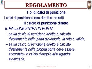 REGOLAMENTO Tipi di calci di punizione I calci di punizione sono diretti e indiretti. Il calcio di punizione diretto IL PALLONE ENTRA IN PORTA se un calcio di punizione diretto è calciato direttamente nella porta avversaria, la rete è valida; se un calcio di punizione diretto è calciato direttamente nella propria porta deve essere accordato un calcio d’angolo alla squadra avversaria. 