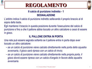 REGOLAMENTO Il calcio di punizione indiretto - 1 SEGNALAZIONE L’arbitro indica il calcio di punizione indiretto sollevando il proprio braccio al di sopra della testa. Egli mantiene il braccio in questa posizione durante l’esecuzione del calcio di punizione e fino a che il pallone abbia toccato un altro calciatore o cessi di essere in gioco. IL PALLONE ENTRA IN PORTA Una rete può essere segnata soltanto se il pallone entra in porta dopo aver toccato un altro calciatore: se un calcio di punizione viene calciato direttamente nella porta della squadra avversaria, il gioco sarà ripreso con un calcio di rinvio; se un calcio di punizione viene calciato direttamente nella propria porta, il gioco dovrà essere ripreso con un calcio d’angolo in favore della squadra avversaria. 