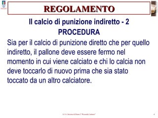REGOLAMENTO Il calcio di punizione indiretto - 2 PROCEDURA Sia per il calcio di punizione diretto che per quello indiretto, il pallone deve essere fermo nel momento in cui viene calciato e chi lo calcia non deve toccarlo di nuovo prima che sia stato toccato da un altro calciatore. 