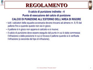 REGOLAMENTO Il calcio di punizione indiretto - 4 Punto di esecuzione del calcio di punizione CALCIO DI PUNIZIONE ALL’ESTERNO DELL’AREA DI RIGORE tutti i calciatori della squadra avversaria devono trovarsi ad almeno m. 9,15 dal pallone fino a quando questo non sia in gioco; il pallone è in gioco non appena è calciato e si muove; il calcio di punizione deve essere eseguito dal punto in cui è stata commessa l’infrazione o dalla posizione in cui si trovava il pallone quando si è verificata l’infrazione (a seconda del tipo di infrazione). 