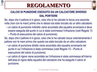 REGOLAMENTO CALCIO DI PUNIZIONE ESEGUITO DA UN CALCIATORE DIVERSO DAL PORTIERE Se, dopo che il pallone è in gioco, colui che lo ha calciato lo tocca una seconda volta (non con le mani) prima che lo stesso sia stato toccato da un altro calciatore: un calcio di punizione indiretto viene accordato alla squadra avversaria e deve essere eseguita dal punto in cui è stata commessa l’infrazione (vedi Regola 13 – Punto di esecuzione del calcio di punizione). Se, dopo che il pallone è in gioco, colui che lo ha calciato tocca volontariamente il pallone con le mani prima che questo sia stato toccato da un altro calciatore: un calcio di punizione diretto viene accordato alla squadra avversaria nel punto in cui l’infrazione è stata commessa (vedi Regola 13 – Punto di esecuzione del calcio di punizione). un calcio di rigore viene accordato se l’infrazione è stata commessa all’interno dell’area di rigore della squadra del calciatore che ha eseguito il calcio di punizione. 