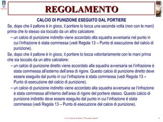REGOLAMENTO CALCIO DI PUNIZIONE ESEGUITO DAL PORTIERE Se, dopo che il pallone è in gioco, il portiere lo tocca una seconda volta (non con le mani) prima che lo stesso sia toccato da un altro calciatore: un calcio di punizione indiretto viene accordato alla squadra avversaria nel punto in cui l’infrazione è stata commessa (vedi Regola 13 – Punto di esecuzione del calcio di punizione). Se, dopo che il pallone è in gioco, il portiere lo tocca volontariamente con le mani prima che sia toccato da un altro calciatore: un calcio di punizione diretto viene accordato alla squadra avversaria se l’infrazione è stata commessa all’esterno dell’area di rigore. Questo calcio di punizione diretto deve essere eseguito dal punto in cui l’infrazione è stata commessa (vedi Regola 13 – Punto di esecuzione del calcio di punizione). un calcio di punizione indiretto viene accordato alla squadra avversaria se l’infrazione è stata commessa all’interno dell’area di rigore del portiere stesso. Questo calcio di punizione indiretto deve essere eseguito dal punto in cui l’infrazione è stata commessa (vedi Regola 13 – Punto di esecuzione del calcio di punizione). 