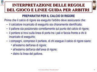 INTERPRETAZIONE DELLE REGOLE DEL GIOCO E LINEE GUIDA PER ARBITRI   PREPARATIVI PER IL CALCIO DI RIGORE Prima che il calcio di rigore sia eseguito l'arbitro deve assicurarsi che: il calciatore incaricato di eseguirlo sia chiaramente identificato; il pallone sia posizionato correttamente sul punto del calcio di rigore; il portiere si trovi sulla linea di porta tra i pali e faccia fronte a chi è incaricato di eseguirlo; i compagni, compreso il portiere, di chi esegue il calcio di rigore siano: all’esterno dell'area di rigore; all’esterno dell'arco dell’area di rigore; dietro la linea del pallone. 