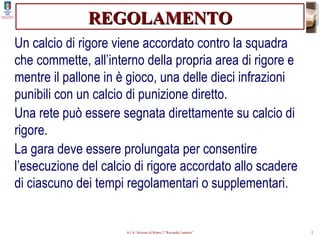 REGOLAMENTO Un calcio di rigore viene accordato contro la squadra che commette, all’interno della propria area di rigore e mentre il pallone in è gioco, una delle dieci infrazioni punibili con un calcio di punizione diretto. Una rete può essere segnata direttamente su calcio di rigore. La gara deve essere prolungata per consentire l’esecuzione del calcio di rigore accordato allo scadere di ciascuno dei tempi regolamentari o supplementari. 