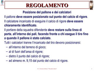 REGOLAMENTO Posizione del pallone e dei calciatori Il pallone  deve essere posizionato sul punto del calcio di rigore . Il calciatore incaricato di eseguire il calcio di rigore  deve essere chiaramente identificato . Il portiere della squadra difendente  deve restare sulla linea di porta ,  all’interno dei pali ,  facendo fronte a chi esegue il tiro fino a quando il pallone è stato calciato . Tutti i calciatori tranne l’incaricato del tiro devono posizionarsi: all’interno del terreno di gioco; al di fuori dell’area di rigore; dietro il punto del calcio di rigore; ad almeno m. 9,15 dal punto del calcio di rigore. 