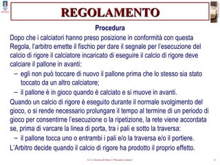 REGOLAMENTO Procedura Dopo che i calciatori hanno preso posizione in conformità con questa Regola, l’arbitro emette il fischio per dare il segnale per l’esecuzione del calcio di rigore il calciatore incaricato di eseguire il calcio di rigore deve calciare il pallone in avanti: egli non può toccare di nuovo il pallone prima che lo stesso sia stato toccato da un altro calciatore; il pallone è in gioco quando è calciato e si muove in avanti. Quando un calcio di rigore è eseguito durante il normale svolgimento del gioco, o si rende necessario prolungare il tempo al termine di un periodo di gioco per consentirne l’esecuzione o la ripetizione, la rete viene accordata se, prima di varcare la linea di porta, tra i pali e sotto la traversa: il pallone tocca uno o entrambi i pali e/o la traversa e/o il portiere. L’Arbitro decide quando il calcio di rigore ha prodotto il proprio effetto. 