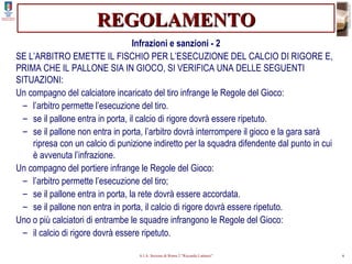 REGOLAMENTO Infrazioni e sanzioni - 2 SE L’ARBITRO EMETTE IL FISCHIO PER L’ESECUZIONE DEL CALCIO DI RIGORE E, PRIMA CHE IL PALLONE SIA IN GIOCO, SI VERIFICA UNA DELLE SEGUENTI SITUAZIONI: Un compagno del calciatore incaricato del tiro infrange le Regole del Gioco: l’arbitro permette l’esecuzione del tiro. se il pallone entra in porta, il calcio di rigore dovrà essere ripetuto. se il pallone non entra in porta, l’arbitro dovrà interrompere il gioco e la gara sarà ripresa con un calcio di punizione indiretto per la squadra difendente dal punto in cui è avvenuta l’infrazione. Un compagno del portiere infrange le Regole del Gioco: l’arbitro permette l’esecuzione del tiro; se il pallone entra in porta, la rete dovrà essere accordata. se il pallone non entra in porta, il calcio di rigore dovrà essere ripetuto. Uno o più calciatori di entrambe le squadre infrangono le Regole del Gioco: il calcio di rigore dovrà essere ripetuto. 