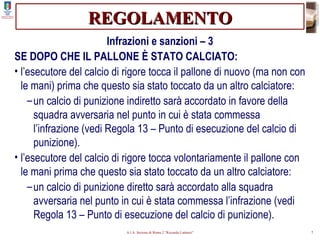 REGOLAMENTO Infrazioni e sanzioni – 3 SE DOPO CHE IL PALLONE È STATO CALCIATO: l’esecutore del calcio di rigore tocca il pallone di nuovo (ma non con le mani) prima che questo sia stato toccato da un altro calciatore: un calcio di punizione indiretto sarà accordato in favore della squadra avversaria nel punto in cui è stata commessa l’infrazione (vedi Regola 13 – Punto di esecuzione del calcio di punizione). l’esecutore del calcio di rigore tocca volontariamente il pallone con le mani prima che questo sia stato toccato da un altro calciatore: un calcio di punizione diretto sarà accordato alla squadra avversaria nel punto in cui è stata commessa l’infrazione (vedi Regola 13 – Punto di esecuzione del calcio di punizione). 