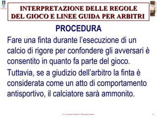 INTERPRETAZIONE DELLE REGOLE DEL GIOCO E LINEE GUIDA PER ARBITRI   PROCEDURA Fare una finta durante l’esecuzione di un calcio di rigore per confondere gli avversari è consentito in quanto fa parte del gioco. Tuttavia, se a giudizio dell’arbitro la finta è considerata come un atto di comportamento antisportivo, il calciatore sarà ammonito. 