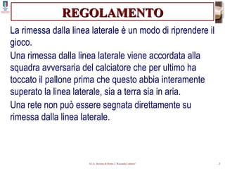 REGOLAMENTO La rimessa dalla linea laterale è un modo di riprendere il gioco. Una rimessa dalla linea laterale viene accordata alla squadra avversaria del calciatore che per ultimo ha toccato il pallone prima che questo abbia interamente superato la linea laterale, sia a terra sia in aria. Una rete non può essere segnata direttamente su rimessa dalla linea laterale. 