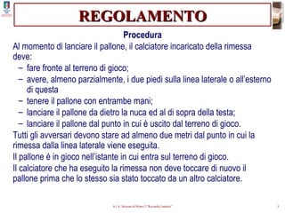 REGOLAMENTO Procedura Al momento di lanciare il pallone, il calciatore incaricato della rimessa deve: fare fronte al terreno di gioco; avere, almeno parzialmente, i due piedi sulla linea laterale o all’esterno di questa tenere il pallone con entrambe mani; lanciare il pallone da dietro la nuca ed al di sopra della testa; lanciare il pallone dal punto in cui è uscito dal terreno di gioco. Tutti gli avversari devono stare ad almeno due metri dal punto in cui la rimessa dalla linea laterale viene eseguita. Il pallone è in gioco nell’istante in cui entra sul terreno di gioco. Il calciatore che ha eseguito la rimessa non deve toccare di nuovo il pallone prima che lo stesso sia stato toccato da un altro calciatore. 