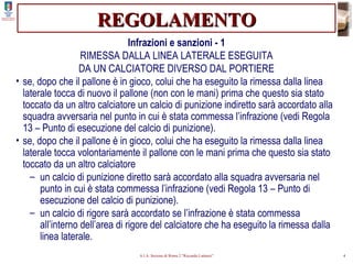 REGOLAMENTO Infrazioni e sanzioni - 1 RIMESSA DALLA LINEA LATERALE ESEGUITA DA UN CALCIATORE DIVERSO DAL PORTIERE se, dopo che il pallone è in gioco, colui che ha eseguito la rimessa dalla linea laterale tocca di nuovo il pallone (non con le mani) prima che questo sia stato toccato da un altro calciatore un calcio di punizione indiretto sarà accordato alla squadra avversaria nel punto in cui è stata commessa l’infrazione (vedi Regola 13 – Punto di esecuzione del calcio di punizione). se, dopo che il pallone è in gioco, colui che ha eseguito la rimessa dalla linea laterale tocca volontariamente il pallone con le mani prima che questo sia stato toccato da un altro calciatore un calcio di punizione diretto sarà accordato alla squadra avversaria nel punto in cui è stata commessa l’infrazione (vedi Regola 13 – Punto di esecuzione del calcio di punizione). un calcio di rigore sarà accordato se l’infrazione è stata commessa all’interno dell’area di rigore del calciatore che ha eseguito la rimessa dalla linea laterale. 