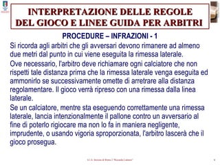 INTERPRETAZIONE DELLE REGOLE DEL GIOCO E LINEE GUIDA PER ARBITRI   PROCEDURE – INFRAZIONI - 1 Si ricorda agli arbitri che gli avversari devono rimanere ad almeno due metri dal punto in cui viene eseguita la rimessa laterale. Ove necessario, l'arbitro deve richiamare ogni calciatore che non rispetti tale distanza prima che la rimessa laterale venga eseguita ed ammonirlo se successivamente omette di arretrare alla distanza regolamentare. Il gioco verrà ripreso con una rimessa dalla linea laterale. Se un calciatore, mentre sta eseguendo correttamente una rimessa laterale, lancia intenzionalmente il pallone contro un avversario al fine di poterlo rigiocare ma non lo fa in maniera negligente, imprudente, o usando vigoria sproporzionata, l'arbitro lascerà che il gioco prosegua. 