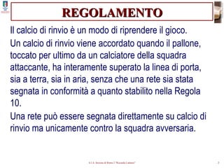 REGOLAMENTO Il calcio di rinvio è un modo di riprendere il gioco. Un calcio di rinvio viene accordato quando il pallone, toccato per ultimo da un calciatore della squadra attaccante, ha interamente superato la linea di porta, sia a terra, sia in aria, senza che una rete sia stata segnata in conformità a quanto stabilito nella Regola 10. Una rete può essere segnata direttamente su calcio di rinvio ma unicamente contro la squadra avversaria. 