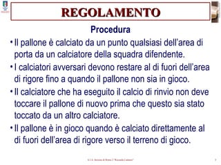 REGOLAMENTO Procedura Il pallone è calciato da un punto qualsiasi dell’area di porta da un calciatore della squadra difendente. I calciatori avversari devono restare al di fuori dell’area di rigore fino a quando il pallone non sia in gioco. Il calciatore che ha eseguito il calcio di rinvio non deve toccare il pallone di nuovo prima che questo sia stato toccato da un altro calciatore. Il pallone è in gioco quando è calciato direttamente al di fuori dell’area di rigore verso il terreno di gioco. 