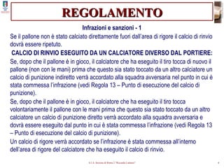 REGOLAMENTO Infrazioni e sanzioni - 1 Se il pallone non è stato calciato direttamente fuori dall’area di rigore il calcio di rinvio dovrà essere ripetuto. CALCIO DI RINVIO ESEGUITO DA UN CALCIATORE DIVERSO DAL PORTIERE: Se, dopo che il pallone è in gioco, il calciatore che ha eseguito il tiro tocca di nuovo il pallone (non con le mani) prima che questo sia stato toccato da un altro calciatore un calcio di punizione indiretto verrà accordato alla squadra avversaria nel punto in cui è stata commessa l’infrazione (vedi Regola 13 – Punto di esecuzione del calcio di punizione). Se, dopo che il pallone è in gioco, il calciatore che ha eseguito il tiro tocca volontariamente il pallone con le mani prima che questo sia stato toccato da un altro calciatore un calcio di punizione diretto verrà accordato alla squadra avversaria e dovrà essere eseguito dal punto in cui è stata commessa l’infrazione (vedi Regola 13 – Punto di esecuzione del calcio di punizione). Un calcio di rigore verrà accordato se l’infrazione è stata commessa all’interno dell’area di rigore del calciatore che ha eseguito il calcio di rinvio. 