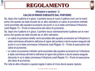 REGOLAMENTO Infrazioni e sanzioni - 2 CALCIO DI RINVIO ESEGUITO DAL PORTIERE: Se, dopo che il pallone è in gioco, il portiere tocca di nuovo il pallone (non con le mani) prima che questo sia stato toccato da un altro calciatore un calcio di punizione indiretto verrà accordato alla squadra avversaria nel punto in cui è stata commessa l’infrazione (vedi Regola 13 – Punto di esecuzione del calcio di punizione). Se, dopo che il pallone è in gioco, il portiere tocca volontariamente il pallone con le mani prima che questo sia stato toccato da un altro calciatore: •  un calcio di punizione diretto verrà accordato alla squadra avversaria se l’infrazione è stata commessa all’esterno dell’area di rigore del portiere e dovrà essere eseguito dal punto in cui è stata commessa l’infrazione (vedi Regola 13 – Punto di esecuzione del calcio di punizione). •  un calcio di punizione indiretto verrà accordato alla squadra avversaria se l’infrazione è stata commessa all’interno dell’area di rigore del portiere e dovrà essere eseguito dal punto in cui è stata commessa l’infrazione (vedi Regola 13 – Punto di esecuzione del calcio di punizione). Per tutte le altre infrazioni a questa regola il calcio di rinvio dovrà essere ripetuto. 