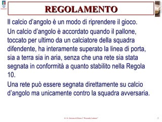 REGOLAMENTO Il calcio d’angolo è un modo di riprendere il gioco. Un calcio d’angolo è accordato quando il pallone, toccato per ultimo da un calciatore della squadra difendente, ha interamente superato la linea di porta, sia a terra sia in aria, senza che una rete sia stata segnata in conformità a quanto stabilito nella Regola 10. Una rete può essere segnata direttamente su calcio d’angolo ma unicamente contro la squadra avversaria. 