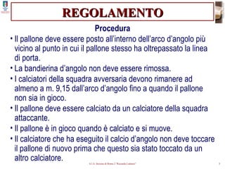 REGOLAMENTO Procedura Il pallone deve essere posto all’interno dell’arco d’angolo più vicino al punto in cui il pallone stesso ha oltrepassato la linea di porta. La bandierina d’angolo non deve essere rimossa. I calciatori della squadra avversaria devono rimanere ad almeno a m. 9,15 dall’arco d’angolo fino a quando il pallone non sia in gioco. Il pallone deve essere calciato da un calciatore della squadra attaccante. Il pallone è in gioco quando è calciato e si muove. Il calciatore che ha eseguito il calcio d’angolo non deve toccare il pallone di nuovo prima che questo sia stato toccato da un altro calciatore. 