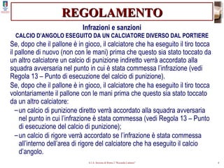 REGOLAMENTO Infrazioni e sanzioni CALCIO D’ANGOLO ESEGUITO DA UN CALCIATORE DIVERSO DAL PORTIERE Se, dopo che il pallone è in gioco, il calciatore che ha eseguito il tiro tocca il pallone di nuovo (non con le mani) prima che questo sia stato toccato da un altro calciatore un calcio di punizione indiretto verrà accordato alla squadra avversaria nel punto in cui è stata commessa l’infrazione (vedi Regola 13 – Punto di esecuzione del calcio di punizione). Se, dopo che il pallone è in gioco, il calciatore che ha eseguito il tiro tocca volontariamente il pallone con le mani prima che questo sia stato toccato da un altro calciatore: un calcio di punizione diretto verrà accordato alla squadra avversaria nel punto in cui l’infrazione è stata commessa (vedi Regola 13 – Punto di esecuzione del calcio di punizione); un calcio di rigore verrà accordato se l’infrazione è stata commessa all’interno dell’area di rigore del calciatore che ha eseguito il calcio d’angolo. 
