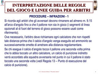 INTERPRETAZIONE DELLE REGOLE DEL GIOCO E LINEE GUIDA PER ARBITRI   PROCEDURE – INFRAZIONI - 1 Si ricorda agli arbitri che gli avversari devono rimanere ad almeno m. 9.15 all'arco d'angolo fino a che il pallone non sia in gioco (i segmenti di linea opzionali al di fuori del terreno di gioco possono essere usati come riferimento). Ove necessario, l'arbitro deve richiamare ogni calciatore che non rispetti tale distanza prima che il calcio d'angolo venga eseguito ed ammonirlo se successivamente omette di arretrare alla distanza regolamentare. Se chi esegue il calcio d’angolo tocca il pallone una seconda volta prima che lo abbia toccato un altro calciatore, un calcio di punizione indiretto verrà accordato alla squadra avversaria nel punto in cui il pallone è stato toccato una seconda volta (vedi Regola 13 – Punto di esecuzione del calcio di punizione). 