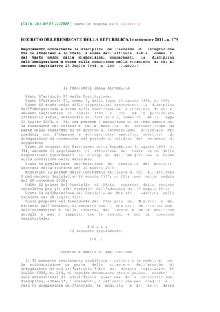 (GU n. 263 del 11-11-2011 ) Testo in vigore dal: 10-3-2012


DECRETO DEL PRESIDENTE DELLA REPUBBLICA 14 settembre 2011 , n. 179

Regolamento concernente la disciplina dell'accordo di integrazione
tra lo straniero e lo Stato, a norma dell'articolo 4-bis, comma 2,
del testo unico delle disposizioni concernenti        la   disciplina
dell'immigrazione e norme sulla condizione dello straniero, di cui al
decreto legislativo 25 luglio 1998, n. 286. (11G0221)




                    IL PRESIDENTE DELLA REPUBBLICA

  Visto l'articolo 87 della Costituzione;
  Visto l'articolo 17, comma 1, della legge 23 agosto 1988, n. 400;
  Visto il testo unico delle disposizioni concernenti la disciplina
dell'immigrazione e norme sulla condizione dello straniero, di cui al
decreto legislativo 25 luglio 1998, n. 286, ed in particolare
l'articolo 4-bis, introdotto dall'articolo 1, comma 25, della legge
15 luglio 2009, n. 94, che prevede l'emanazione di un regolamento per
la fissazione dei criteri e delle modalita' di sottoscrizione da
parte dello straniero di un accordo di integrazione, articolato per
crediti, con l'impegno a sottoscrivere specifici obiettivi          di
integrazione da conseguire nel periodo di validita' del permesso di
soggiorno;
  Visto il decreto del Presidente della Repubblica 31 agosto 1999, n.
394, recante il regolamento di attuazione del testo unico delle
disposizioni concernenti la disciplina dell'immigrazione e norme
sulla condizione dello straniero;
  Vista la preliminare deliberazione del Consiglio dei Ministri,
adottata nella riunione del 20 maggio 2010;
  Acquisito il parere della Conferenza unificata di cui all'articolo
8 del decreto legislativo 28 agosto 1997, n. 281, reso nella seduta
del 18 novembre 2010;
  Udito il parere del Consiglio di Stato, espresso dalla sezione
consultiva per gli atti normativi nell'adunanza del 19 maggio 2011;
  Vista la deliberazione del Consiglio dei Ministri, adottata nella
riunione del 28 luglio 2011;
  Sulla proposta del Presidente del Consiglio dei Ministri e del
Ministro dell'interno, di concerto con i Ministri dell'istruzione,
dell'universita' e della ricerca, del lavoro e delle politiche
sociali e per i rapporti con le regioni e per la             coesione
territoriale;

                               E m a n a
                       il seguente regolamento:

                                 Art. 1


                   Oggetto e ambito di applicazione

  1. Il presente regolamento stabilisce i criteri e le modalita' per
la sottoscrizione da parte      dello   straniero   dell'accordo  di
integrazione di cui all'articolo 4-bis del decreto legislativo 25
luglio 1998, n. 286, di seguito denominato «testo unico», nonche' i
casi straordinari di giustificata esenzione dalla sottoscrizione;
disciplina, altresi', i contenuti, l'articolazione per crediti e i
casi di sospensione dell'accordo, le modalita' e gli esiti delle
 