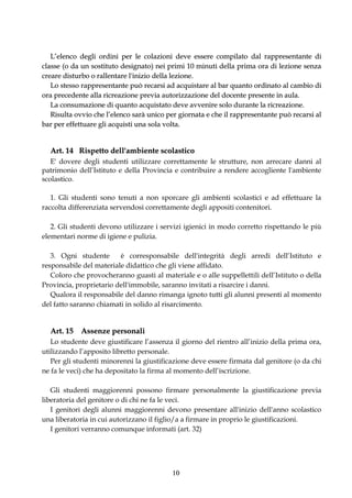 L’elenco degli ordini per le colazioni deve essere compilato dal rappresentante di
classe (o da un sostituto designato) nei primi 10 minuti della prima ora di lezione senza
creare disturbo o rallentare l'inizio della lezione.
   Lo stesso rappresentante può recarsi ad acquistare al bar quanto ordinato al cambio di
ora precedente alla ricreazione previa autorizzazione del docente presente in aula.
   La consumazione di quanto acquistato deve avvenire solo durante la ricreazione.
   Risulta ovvio che l’elenco sarà unico per giornata e che il rappresentante può recarsi al
bar per effettuare gli acquisti una sola volta.


  Art. 14 Rispetto dell'ambiente scolastico
   E' dovere degli studenti utilizzare correttamente le strutture, non arrecare danni al
patrimonio dell’Istituto e della Provincia e contribuire a rendere accogliente l'ambiente
scolastico.

   1. Gli studenti sono tenuti a non sporcare gli ambienti scolastici e ad effettuare la
raccolta differenziata servendosi correttamente degli appositi contenitori.

   2. Gli studenti devono utilizzare i servizi igienici in modo corretto rispettando le più
elementari norme di igiene e pulizia.

   3. Ogni studente      è corresponsabile dell'integrità degli arredi dell’Istituto e
responsabile del materiale didattico che gli viene affidato.
   Coloro che provocheranno guasti al materiale e o alle suppellettili dell’Istituto o della
Provincia, proprietario dell'immobile, saranno invitati a risarcire i danni.
   Qualora il responsabile del danno rimanga ignoto tutti gli alunni presenti al momento
del fatto saranno chiamati in solido al risarcimento.


  Art. 15 Assenze personali
   Lo studente deve giustificare l’assenza il giorno del rientro all’inizio della prima ora,
utilizzando l’apposito libretto personale.
   Per gli studenti minorenni la giustificazione deve essere firmata dal genitore (o da chi
ne fa le veci) che ha depositato la firma al momento dell’iscrizione.

   Gli studenti maggiorenni possono firmare personalmente la giustificazione previa
liberatoria del genitore o di chi ne fa le veci.
   I genitori degli alunni maggiorenni devono presentare all'inizio dell'anno scolastico
una liberatoria in cui autorizzano il figlio/a a firmare in proprio le giustificazioni.
   I genitori verranno comunque informati (art. 32)




                                          10
 