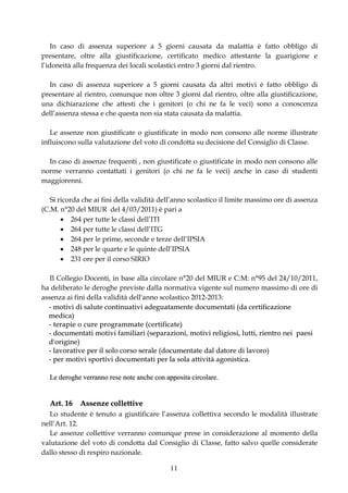 In caso di assenza superiore a 5 giorni causata da malattia è fatto obbligo di
presentare, oltre alla giustificazione, certificato medico attestante la guarigione e
l’idoneità alla frequenza dei locali scolastici entro 3 giorni dal rientro.

  In caso di assenza superiore a 5 giorni causata da altri motivi è fatto obbligo di
presentare al rientro, comunque non oltre 3 giorni dal rientro, oltre alla giustificazione,
una dichiarazione che attesti che i genitori (o chi ne fa le veci) sono a conoscenza
dell’assenza stessa e che questa non sia stata causata da malattia.

   Le assenze non giustificate o giustificate in modo non consono alle norme illustrate
influiscono sulla valutazione del voto di condotta su decisione del Consiglio di Classe.

  In caso di assenze frequenti , non giustificate o giustificate in modo non consono alle
norme verranno contattati i genitori (o chi ne fa le veci) anche in caso di studenti
maggiorenni.

   Si ricorda che ai fini della validità dell’anno scolastico il limite massimo ore di assenza
(C.M. n°20 del MIUR del 4/03/2011) è pari a
        264 per tutte le classi dell’ITI
        264 per tutte le classi dell’ITG
        264 per le prime, seconde e terze dell’IPSIA
        248 per le quarte e le quinte dell’IPSIA
        231 ore per il corso SIRIO

   Il Collegio Docenti, in base alla circolare n°20 del MIUR e C:M: n°95 del 24/10/2011,
ha deliberato le deroghe previste dalla normativa vigente sul numero massimo di ore di
assenza ai fini della validità dell'anno scolastico 2012-2013:
  - motivi di salute continuativi adeguatamente documentati (da certificazione
  me d i ca )
  - t e r a pie o cur e pr o g ra mma t e ( ce r t ifica t e )
  - d o cu me n t a t i mo t i v i f a mi l i a r i ( se p a r a z i o n i , mo t i v i r e l i g i o s i , l ut t i , r i e n t r o n e i p a e s i
  d' o r ig ine )
  - lavorative per il solo corso serale (documentate dal datore di lavoro)
  - p e r mo t i v i sp o r t i v i d o cu me n t a t i p e r l a so l a a t t i v i t à a g o n i st i c a .

    Le deroghe verranno rese note anche con apposita circolare.


    Art. 16 Assenze collettive
  Lo studente è tenuto a giustificare l’assenza collettiva secondo le modalità illustrate
nell’Art. 12.
  Le assenze collettive verranno comunque prese in considerazione al momento della
valutazione del voto di condotta dal Consiglio di Classe, fatto salvo quelle considerate
dallo stesso di respiro nazionale.

                                                                     11
 