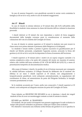 In caso di assenze frequenti o non giustificate secondo le norme verrà contattata la
famiglia (o chi ne fa le veci), anche in caso di studenti maggiorenni.



  Art. 17 Ritardi
   In caso di ritardo in entrata inferiore ai 10 minuti (fino alle 8,15) nell'ambito della
flessibilità lo studente viene ammesso in classe dal docente dell'ora valutata la situazione
personale.

   I ritardi inferiori ai 10 minuti che non rispondano a motivi di forza maggiore
documentati dalla famiglia verranno presi in considerazione al momento della
valutazione del voto di condotta dal Consiglio di Classe.

   In caso di ritardo in entrata superiore ai 10 minuti lo studente non può recarsi in
classe senza aver prima ottenuto il permesso dalla Dirigenza (o di delegato).
   Lo studente è tenuto inoltre a portare il giorno successivo la giustificazione per il
ritardo sul libretto personale, compilando l’apposita sezione, arrecante la firma del
genitore (o di chi ne fa le veci) che ha depositato la firma al momento dell’iscrizione.

   I ritardi superiori ai 10 minuti (salvo i motivi di cui sopra) vengono cumulati e la
somma complessiva entra a far parte del computo del monte ore massimo di assenze
relativo alla validità dell’anno scolastico (C.M. n°20 del MIUR del 4/03/11), a meno di
presentazione tempestiva di documentazione medica.

   Allo scopo di limitare i ritardi e le perdite di ore di lezione necessarie per conseguire
la validità dell'anno scolastico, il Collegio Docenti ha deliberato che lo studente che
effettua in un mese 3 ritardi superiori ai 10 minuti, non adeguatamente e
tempestivamente giustificati, verrà sottoposto automaticamente, su segnalazione del
coordinatore di classe, ad ammonizione da parte del Dirigente Scolastico; le famiglie
verranno prontamente avvisate.

  Se lo studente accumula per 2 mesi, anche non consecutivi, 3 ritardi superiori ai 10
minuti, verrà sottoposto ad adeguata sanzione da parte del Consiglio di Classe.



  Viene istituito un REGISTRO DEI RITARDI in cui si riportano i ritardi dei singoli
studenti al fine di avere un monitoraggio costante su tutte le entrate in ritardo.

  RITARDI per MOTIVI di TRASPORTO
  Gli studenti, che per motivi di trasporto non possano raggiungere la sede scolastica in
tempo utile possono richiedere un permesso valido per l’intero anno scolastico.
  Per ottenerlo è necessaria una richiesta scritta firmata dai genitori in cui si specifica la

                                           12
 