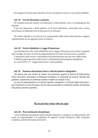 Il Consiglio di Classe potrà decidere di non concedere le uscite in caso motivi didattici.


  Art. 19 Uso di laboratori e palestra
  Gli studenti possono entrare nei laboratori e nella palestra solo se accompagnati dal
docente.
  L’uso dei laboratori e della palestra al di fuori dell’orario curriculare deve essere
autorizzato ed effettuato solo in presenza di un docente.

   Per motivi didattici e di sicurezza le compresenze delle classi nella palestra vengono
regolamentate da un apposito piano di utilizzo.



  Art. 20 Uscite didattiche e viaggi d’istruzione
  La partecipazione alle uscite didattiche ed ai viaggi d’istruzione sono decise e regolate
dal Consiglio di classe in sede di programmazione di classe ad inizio anno scolastico.
  L'attuazione delle uscite è subordinata alla partecipazione dei due terzi della classe.
  L’effettiva partecipazione della classe è subordinata all’andamento disciplinare.
  (si veda CAPO VI - viaggi d'istruzione e visite guidate)



  Art. 21 Esonero educazione fisica e attività sportive integrative
   Gli alunni che, per motivi di salute, non potranno seguire le lezioni di Educazione
Fisica dovranno presentare al Dirigente Scolastico la domanda di esonero firmata dal
genitore, unitamente al certificato medico redatto su modulo A.S.L.
   In caso di partecipazione ad attività sportiva integrativa, ai Giochi della Gioventù e
per l'iscrizione ai corsi di nuoto, dovrà essere presentato il certificato medico di idoneità
alla pratica sportiva specifica.




                          SANZIONI DISCIPLINARI

  Art. 22 Provvedimento disciplinare
   I provvedimenti disciplinari hanno finalità educative e tendono al rafforzamento del
senso di responsabilità e al ripristino di rapporti corretti all'interno della comunità
scolastica, nonché alla tutela dei minori.




                                           14
 