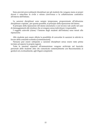 Sono previsti provvedimenti disciplinari per gli studenti che vengano meno ai propri
doveri e ostacolino la civile e serena convivenza e la collaborazione costruttiva
all’interno dell’Istituto.

   Le sanzioni disciplinari sono sempre temporanee, proporzionate all’infrazione
disciplinare e ispirate, per quanto possibile, al principio della riparazione del danno.
   Il principio della riparazione del danno (monetario o con lavoro) vale anche nel caso
di danneggiamenti alle strutture che avvengano senza individuare i responsabili.
   I soggetti coinvolti (classe/ l’insieme degli studenti dell’Istituto) sono tenuti alla
riparazione.

   Allo studente può essere offerta la possibilità di convertire le sanzioni in attività in
favore della comunità scolastica [commutazioni].
   Nessuno può essere sottoposto a sanzioni disciplinari senza essere stato prima
invitato ad esporre le proprie ragioni.
   Tutte le sanzioni superiori all’ammonizione vengono archiviate nel fascicolo
personale dello studente oltre che comunicate contestualmente con Raccomandata ai
genitori ed, eventualmente, agli Organi competenti.




                                          15
 