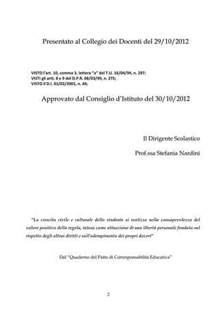 Presentato al Collegio dei Docenti del 29/10/2012



  VISTO l’art. 10, comma 3, lettera “a” del T.U. 16/04/94, n. 297;
  VISTI gli artt. 8 e 9 del D.P.R. 08/03/99, n. 275;
  VISTO il D.I. 01/02/2001, n. 44;


        Approvato dal Consiglio d’Istituto del 30/10/2012




                                                                Il Dirigente Scolastico

                                                           Prof.ssa Stefania Nardini




  “La crescita civile e culturale dello studente si realizza nella consapevolezza del
valore positivo della regola, intesa come attuazione di una libertà personale fondata sul
rispetto degli altrui diritti e sull’adempimento dei propri doveri”



                 Dal “Quaderno del Patto di Corresponsabilità Educativa”




                                            2
 