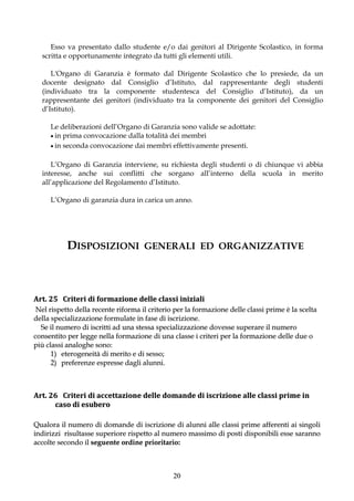 Esso va presentato dallo studente e/o dai genitori al Dirigente Scolastico, in forma
  scritta e opportunamente integrato da tutti gli elementi utili.

     L'Organo di Garanzia è formato dal Dirigente Scolastico che lo presiede, da un
  docente designato dal Consiglio d’Istituto, dal rappresentante degli studenti
  (individuato tra la componente studentesca del Consiglio d’Istituto), da un
  rappresentante dei genitori (individuato tra la componente dei genitori del Consiglio
  d’Istituto).

     Le deliberazioni dell’Organo di Garanzia sono valide se adottate:
      in prima convocazione dalla totalità dei membri
      in seconda convocazione dai membri effettivamente presenti.


     L’Organo di Garanzia interviene, su richiesta degli studenti o di chiunque vi abbia
  interesse, anche sui conflitti che sorgano all’interno della scuola in merito
  all’applicazione del Regolamento d’Istituto.

     L’Organo di garanzia dura in carica un anno.




           DISPOSIZIONI              GENERALI ED ORGANIZZATIVE




Art. 25 Criteri di formazione delle classi iniziali
 Nel rispetto della recente riforma il criterio per la formazione delle classi prime è la scelta
della specializzazione formulate in fase di iscrizione.
  Se il numero di iscritti ad una stessa specializzazione dovesse superare il numero
consentito per legge nella formazione di una classe i criteri per la formazione delle due o
più classi analoghe sono:
      1) eterogeneità di merito e di sesso;
      2) preferenze espresse dagli alunni.



Art. 26 Criteri di accettazione delle domande di iscrizione alle classi prime in
      caso di esubero

Qualora il numero di domande di iscrizione di alunni alle classi prime afferenti ai singoli
indirizzi risultasse superiore rispetto al numero massimo di posti disponibili esse saranno
accolte secondo il seguente ordine prioritario:



                                               20
 