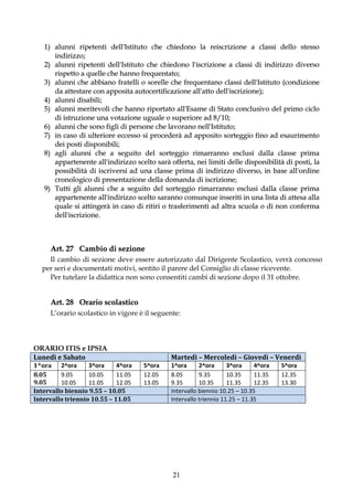 1) alunni ripetenti dell'Istituto che chiedono la reiscrizione a classi dello stesso
      indirizzo;
   2) alunni ripetenti dell'Istituto che chiedono l'iscrizione a classi di indirizzo diverso
      rispetto a quelle che hanno frequentato;
   3) alunni che abbiano fratelli o sorelle che frequentano classi dell'Istituto (condizione
      da attestare con apposita autocertificazione all'atto dell'iscrizione);
   4) alunni disabili;
   5) alunni meritevoli che hanno riportato all'Esame di Stato conclusivo del primo ciclo
      di istruzione una votazione uguale o superiore ad 8/10;
   6) alunni che sono figli di persone che lavorano nell'Istituto;
   7) in caso di ulteriore eccesso si procederà ad apposito sorteggio fino ad esaurimento
      dei posti disponibili;
   8) agli alunni che a seguito del sorteggio rimarranno esclusi dalla classe prima
      appartenente all'indirizzo scelto sarà offerta, nei limiti delle disponibilità di posti, la
      possibilità di iscriversi ad una classe prima di indirizzo diverso, in base all'ordine
      cronologico di presentazione della domanda di iscrizione;
   9) Tutti gli alunni che a seguito del sorteggio rimarranno esclusi dalla classe prima
      appartenente all'indirizzo scelto saranno comunque inseriti in una lista di attesa alla
      quale si attingerà in caso di ritiri o trasferimenti ad altra scuola o di non conferma
      dell'iscrizione.



     Art. 27 Cambio di sezione
    Il cambio di sezione deve essere autorizzato dal Dirigente Scolastico, verrà concesso
  per seri e documentati motivi, sentito il parere del Consiglio di classe ricevente.
    Per tutelare la didattica non sono consentiti cambi di sezione dopo il 31 ottobre.


     Art. 28 Orario scolastico
     L’orario scolastico in vigore è il seguente:



ORARIO ITIS e IPSIA
Lunedì e Sabato                               Martedì – Mercoledì – Giovedì – Venerdì
1^ora 2^ora        3^ora     4^ora   5^ora    1^ora      2^ora      3^ora     4^ora   5^ora
8.05     9.05      10.05     11.05   12.05    8.05       9.35       10.35     11.35   12.35
9.05     10.05     11.05     12.05   13.05    9.35       10.35      11.35     12.35   13.30
Intervallo biennio 9.55 – 10.05               Intervallo biennio 10.25 – 10.35
Intervallo triennio 10.55 – 11.05             Intervallo triennio 11.25 – 11.35




                                              21
 