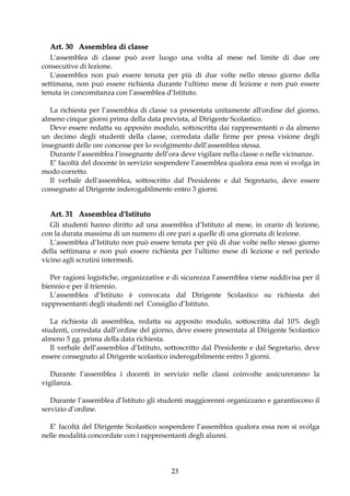 Art. 30 Assemblea di classe
   L'assemblea di classe può aver luogo una volta al mese nel limite di due ore
consecutive di lezione.
   L'assemblea non può essere tenuta per più di due volte nello stesso giorno della
settimana, non può essere richiesta durante l'ultimo mese di lezione e non può essere
tenuta in concomitanza con l’assemblea d’Istituto.

   La richiesta per l’assemblea di classe va presentata unitamente all'ordine del giorno,
almeno cinque giorni prima della data prevista, al Dirigente Scolastico.
   Deve essere redatta su apposito modulo, sottoscritta dai rappresentanti o da almeno
un decimo degli studenti della classe, corredata dalle firme per presa visione degli
insegnanti delle ore concesse per lo svolgimento dell’assemblea stessa.
   Durante l’assemblea l’insegnante dell’ora deve vigilare nella classe o nelle vicinanze.
   E’ facoltà del docente in servizio sospendere l’assemblea qualora essa non si svolga in
modo corretto.
   Il verbale dell'assemblea, sottoscritto dal Presidente e dal Segretario, deve essere
consegnato al Dirigente inderogabilmente entro 3 giorni.


  Art. 31 Assemblea d'Istituto
   Gli studenti hanno diritto ad una assemblea d’Istituto al mese, in orario di lezione,
con la durata massima di un numero di ore pari a quelle di una giornata di lezione.
   L’assemblea d’Istituto non può essere tenuta per più di due volte nello stesso giorno
della settimana e non può essere richiesta per l'ultimo mese di lezione e nel periodo
vicino agli scrutini intermedi.

   Per ragioni logistiche, organizzative e di sicurezza l’assemblea viene suddivisa per il
biennio e per il triennio.
   L’assemblea d’Istituto è convocata dal Dirigente Scolastico su richiesta dei
rappresentanti degli studenti nel Consiglio d’Istituto.

   La richiesta di assemblea, redatta su apposito modulo, sottoscritta dal 10% degli
studenti, corredata dall’ordine del giorno, deve essere presentata al Dirigente Scolastico
almeno 5 gg. prima della data richiesta.
   Il verbale dell’assemblea d’Istituto, sottoscritto dal Presidente e dal Segretario, deve
essere consegnato al Dirigente scolastico inderogabilmente entro 3 giorni.

   Durante l’assemblea i docenti in servizio nelle classi coinvolte assicureranno la
vigilanza.

   Durante l’assemblea d’Istituto gli studenti maggiorenni organizzano e garantiscono il
servizio d’ordine.

  E’ facoltà del Dirigente Scolastico sospendere l’assemblea qualora essa non si svolga
nelle modalità concordate con i rappresentanti degli alunni.




                                          23
 
